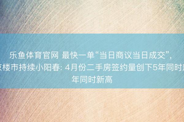 乐鱼体育官网 最快一单“当日商议当日成交”, 北京楼市持续小阳春: 4月份二手房签约量创下5年同时新高