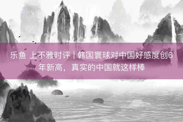 乐鱼 上不雅时评 | 韩国寰球对中国好感度创6年新高，真实的中国就这样棒