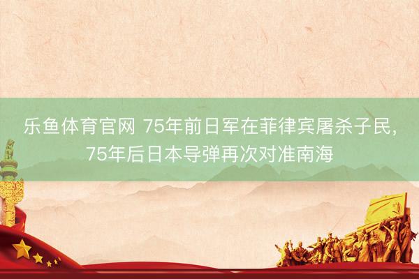 乐鱼体育官网 75年前日军在菲律宾屠杀子民，75年后日本导弹再次对准南海