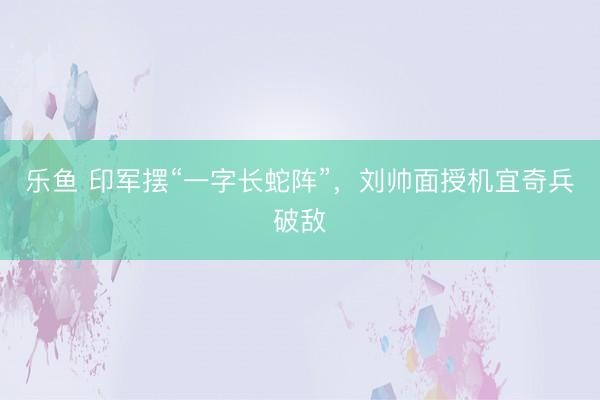 乐鱼 印军摆“一字长蛇阵”，刘帅面授机宜奇兵破敌
