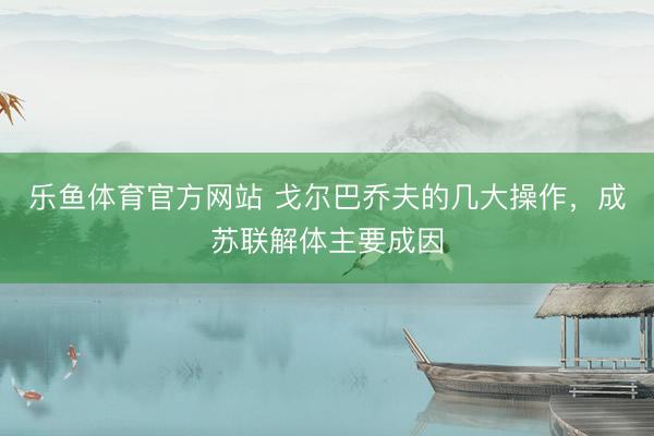乐鱼体育官方网站 戈尔巴乔夫的几大操作，成苏联解体主要成因