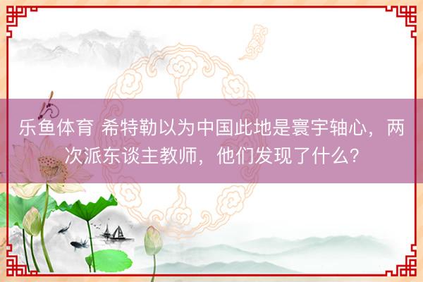 乐鱼体育 希特勒以为中国此地是寰宇轴心，两次派东谈主教师，他们发现了什么？