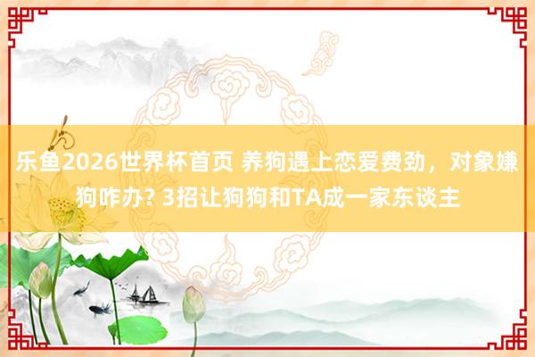 乐鱼2026世界杯首页 养狗遇上恋爱费劲，对象嫌狗咋办? 3招让狗狗和TA成一家东谈主