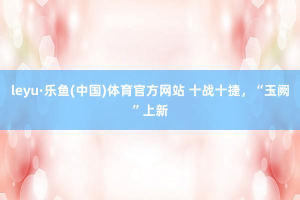 leyu·乐鱼(中国)体育官方网站 十战十捷，“玉阙”上新