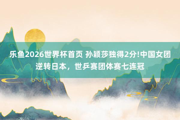 乐鱼2026世界杯首页 孙颖莎独得2分!中国女团逆转日本，世乒赛团体赛七连冠