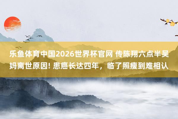 乐鱼体育中国2026世界杯官网 传陈翔六点半吴妈离世原因! 患癌长达四年，临了照瘦到难相认