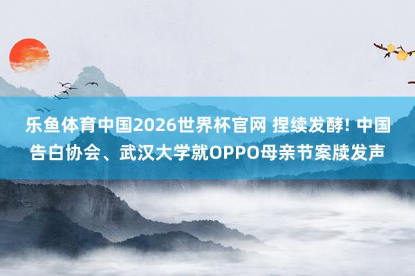 乐鱼体育中国2026世界杯官网 捏续发酵! 中国告白协会、武汉大学就OPPO母亲节案牍发声