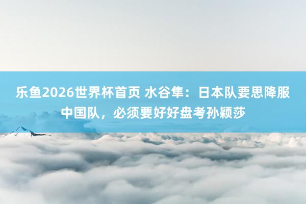 乐鱼2026世界杯首页 水谷隼：日本队要思降服中国队，必须要好好盘考孙颖莎