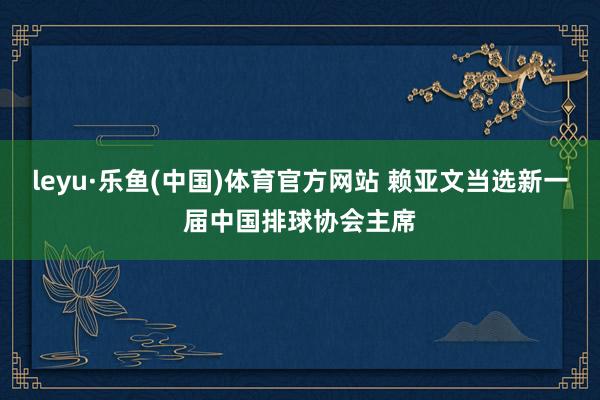 leyu·乐鱼(中国)体育官方网站 赖亚文当选新一届中国排球协会主席