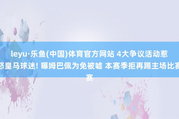 leyu·乐鱼(中国)体育官方网站 4大争议活动惹怒皇马球迷! 曝姆巴佩为免被嘘 本赛季拒再踢主场比赛