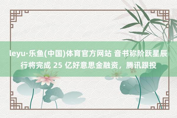 leyu·乐鱼(中国)体育官方网站 音书称阶跃星辰行将完成 25 亿好意思金融资，腾讯跟投