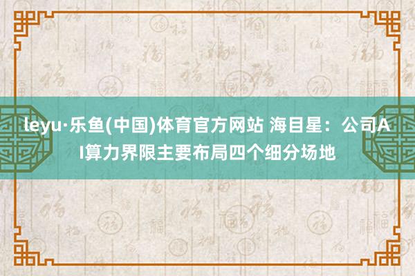 leyu·乐鱼(中国)体育官方网站 海目星：公司AI算力界限主要布局四个细分场地