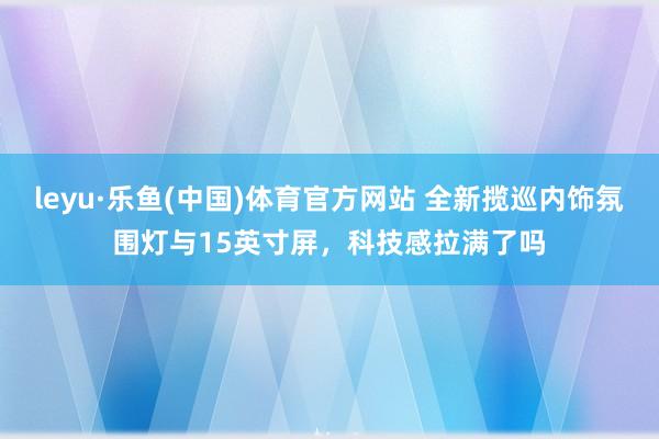 leyu·乐鱼(中国)体育官方网站 全新揽巡内饰氛围灯与15英寸屏，科技感拉满了吗