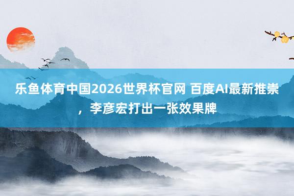 乐鱼体育中国2026世界杯官网 百度AI最新推崇，李彦宏打出一张效果牌