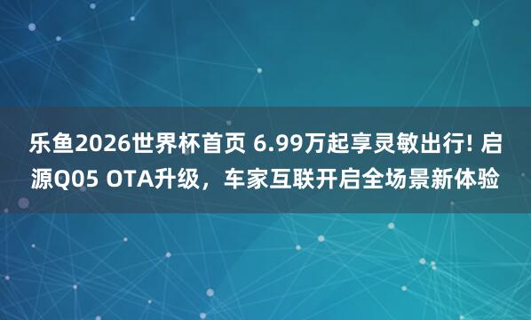 乐鱼2026世界杯首页 6.99万起享灵敏出行! 启源Q05 OTA升级,车家互联开启全场景新体验