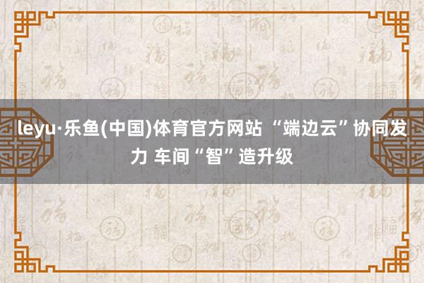 leyu·乐鱼(中国)体育官方网站 “端边云”协同发力 车间“智”造升级