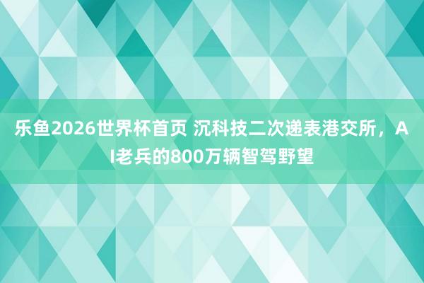 乐鱼2026世界杯首页 沉科技二次递表港交所，AI老兵的800万辆智驾野望