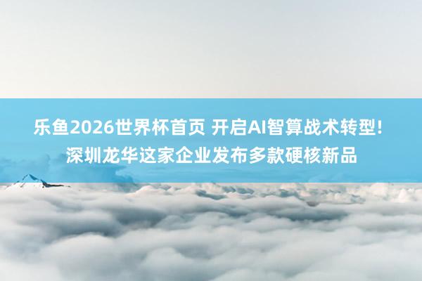 乐鱼2026世界杯首页 开启AI智算战术转型! 深圳龙华这家企业发布多款硬核新品