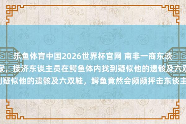 乐鱼体育中国2026世界杯官网 南非一商东谈主穿越激流时被冲走圆寂，接济东谈主员在鳄鱼体内找到疑似他的遗骸及六双鞋，鳄鱼竟然会频频抨击东谈主类吗?