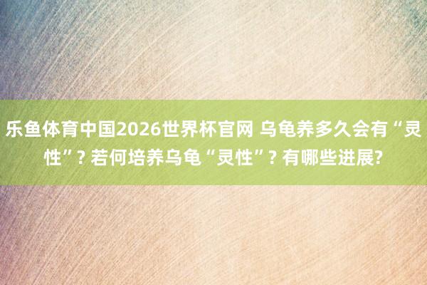 乐鱼体育中国2026世界杯官网 乌龟养多久会有“灵性”? 若何培养乌龟“灵性”? 有哪些进展?