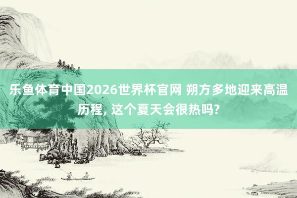 乐鱼体育中国2026世界杯官网 朔方多地迎来高温历程， 这个夏天会很热吗?