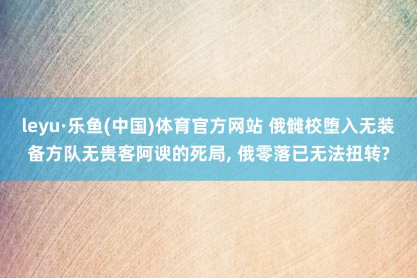 leyu·乐鱼(中国)体育官方网站 俄雠校堕入无装备方队无贵客阿谀的死局， 俄零落已无法扭转?