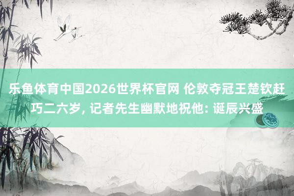 乐鱼体育中国2026世界杯官网 伦敦夺冠王楚钦赶巧二六岁， 记者先生幽默地祝他: 诞辰兴盛