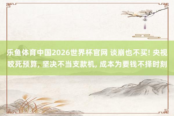 乐鱼体育中国2026世界杯官网 谈崩也不买! 央视咬死预算， 坚决不当支款机， 成本为要钱不择时刻