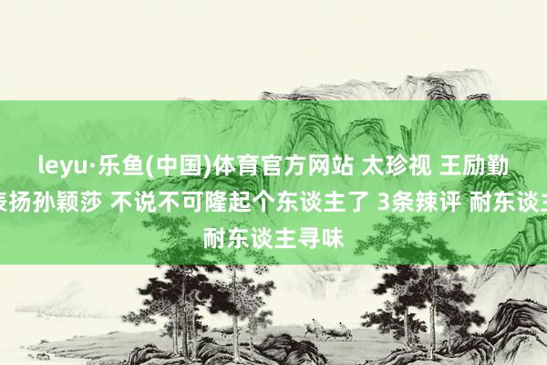 leyu·乐鱼(中国)体育官方网站 太珍视 王励勤终于表扬孙颖莎 不说不可隆起个东谈主了 3条辣评 耐东谈主寻味