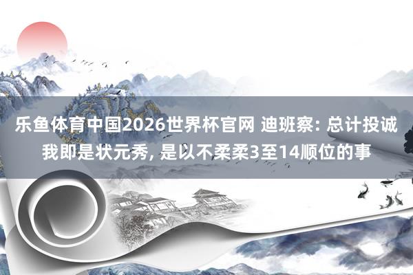 乐鱼体育中国2026世界杯官网 迪班察: 总计投诚我即是状元秀， 是以不柔柔3至14顺位的事