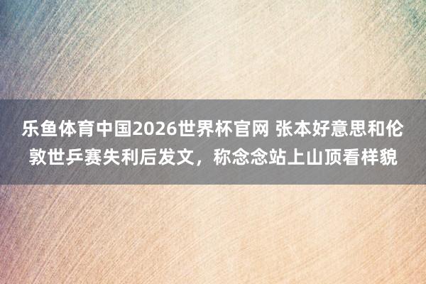 乐鱼体育中国2026世界杯官网 张本好意思和伦敦世乒赛失利后发文，称念念站上山顶看样貌