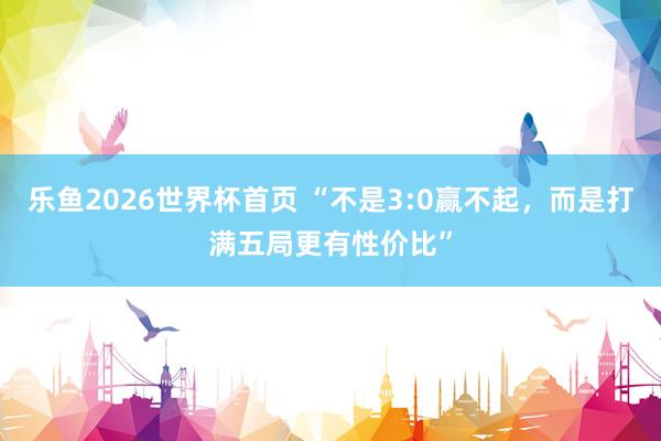 乐鱼2026世界杯首页 “不是3:0赢不起，而是打满五局更有性价比”
