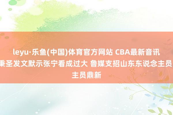 leyu·乐鱼(中国)体育官方网站 CBA最新音讯， 林秉圣发文默示张宁看成过大 鲁媒支招山东东说念主员鼎新