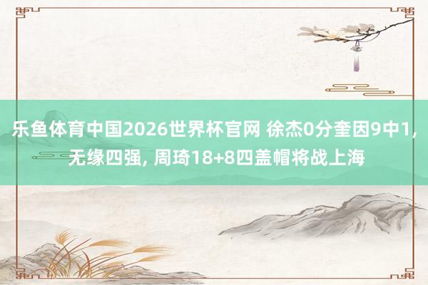 乐鱼体育中国2026世界杯官网 徐杰0分奎因9中1， 无缘四强， 周琦18+8四盖帽将战上海