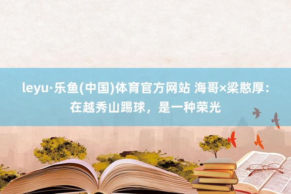 leyu·乐鱼(中国)体育官方网站 海哥×梁憨厚：在越秀山踢球，是一种荣光