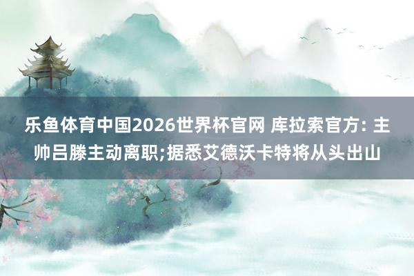乐鱼体育中国2026世界杯官网 库拉索官方: 主帅吕滕主动离职;据悉艾德沃卡特将从头出山