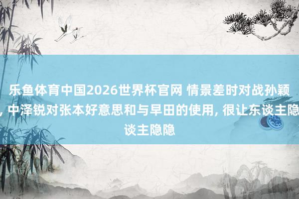 乐鱼体育中国2026世界杯官网 情景差时对战孙颖莎， 中泽锐对张本好意思和与早田的使用， 很让东谈主隐隐
