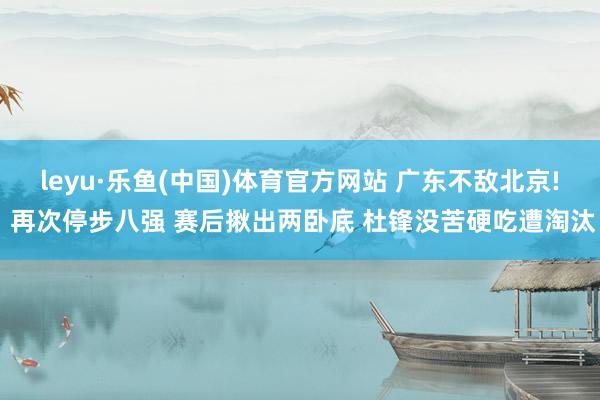 leyu·乐鱼(中国)体育官方网站 广东不敌北京! 再次停步八强 赛后揪出两卧底 杜锋没苦硬吃遭淘汰