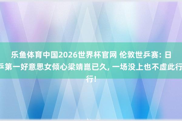 乐鱼体育中国2026世界杯官网 伦敦世乒赛: 日乒第一好意思女倾心梁靖崑已久， 一场没上也不虚此行!