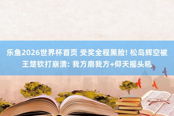 乐鱼2026世界杯首页 受奖全程黑脸! 松岛辉空被王楚钦打崩溃: 我方扇我方+仰天摇头吼