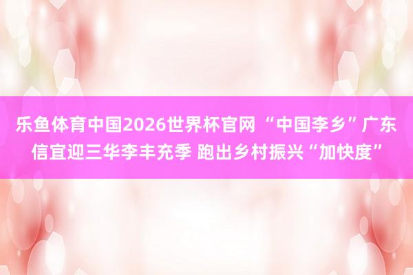 乐鱼体育中国2026世界杯官网 “中国李乡”广东信宜迎三华李丰充季 跑出乡村振兴“加快度”