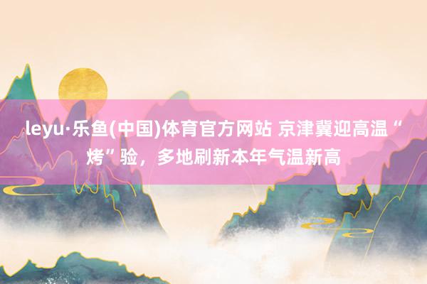 leyu·乐鱼(中国)体育官方网站 京津冀迎高温“烤”验，多地刷新本年气温新高