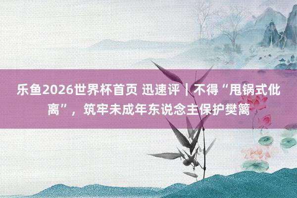 乐鱼2026世界杯首页 迅速评｜不得“甩锅式仳离”，筑牢未成年东说念主保护樊篱