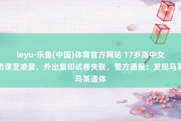 leyu·乐鱼(中国)体育官方网站 17岁高中女生写功课至凌晨，外出复印试卷失联，警方通报：发现马某遗体
