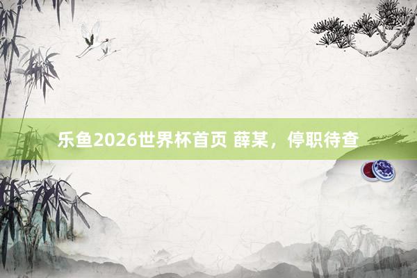 乐鱼2026世界杯首页 薛某，停职待查