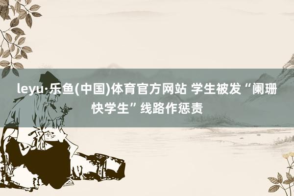 leyu·乐鱼(中国)体育官方网站 学生被发“阑珊快学生”线路作惩责
