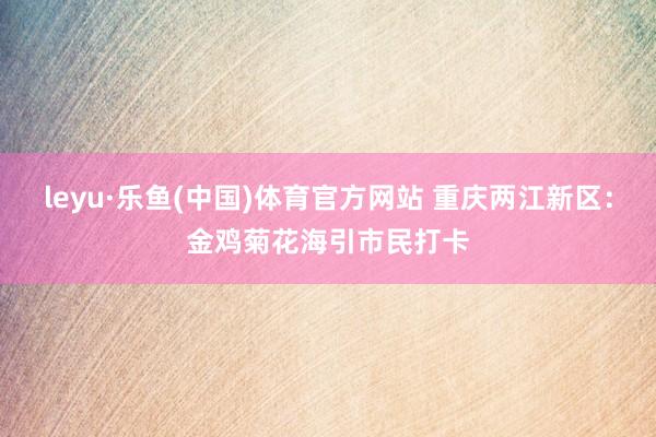 leyu·乐鱼(中国)体育官方网站 重庆两江新区：金鸡菊花海引市民打卡