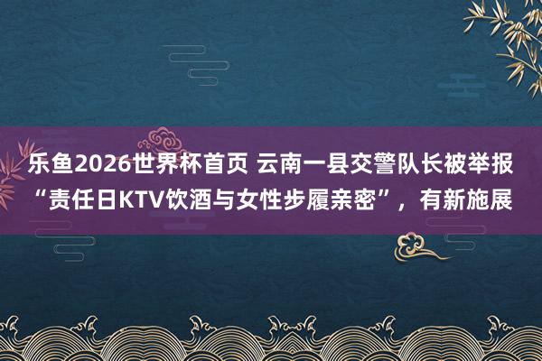 乐鱼2026世界杯首页 云南一县交警队长被举报“责任日KTV饮酒与女性步履亲密”，有新施展