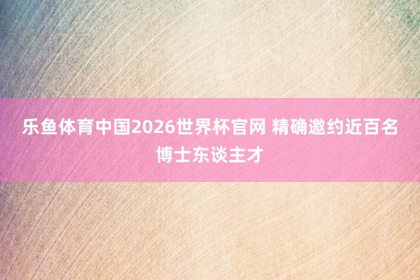 乐鱼体育中国2026世界杯官网 精确邀约近百名博士东谈主才