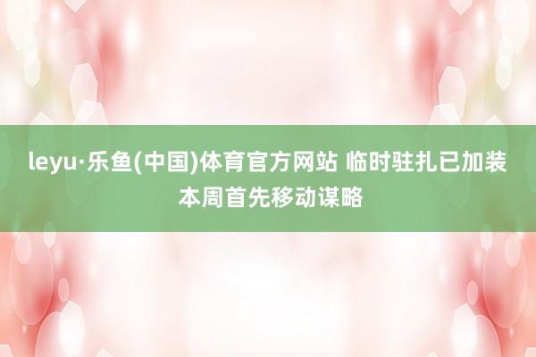 leyu·乐鱼(中国)体育官方网站 临时驻扎已加装 本周首先移动谋略